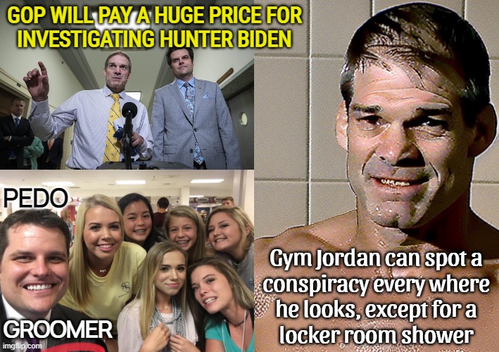 do they not remember impeaching clinton & losing the election bc of it?! they cant do much of anything due to the red wave crash | GOP WILL PAY A HUGE PRICE FOR
INVESTIGATING HUNTER BIDEN; PEDO; Gym Jordan can spot a
conspiracy every where
he looks, except for a
locker room shower; GROOMER | image tagged in matt gaetz,jim jordan,gymlife,never,learn,broken | made w/ Imgflip meme maker
