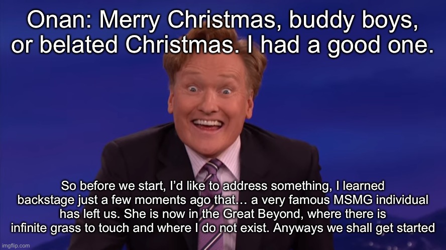 So as you probably (Or didn't) notice [I don't really care] I wasn't on for >1 week well good news I'm alive and healthy but Bad | Onan: Merry Christmas, buddy boys, or belated Christmas. I had a good one. So before we start, I’d like to address something, I learned backstage just a few moments ago that… a very famous MSMG individual has left us. She is now in the Great Beyond, where there is infinite grass to touch and where I do not exist. Anyways we shall get started | image tagged in conan o'brien | made w/ Imgflip meme maker