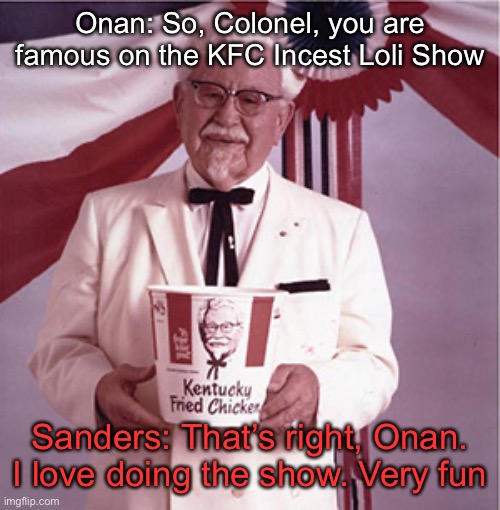 KFC Colonel Sanders | Onan: So, Colonel, you are famous on the KFC Incest Loli Show; Sanders: That’s right, Onan. I love doing the show. Very fun | image tagged in kfc colonel sanders | made w/ Imgflip meme maker