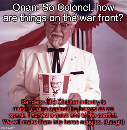KFC Colonel Sanders | Onan: So Colonel, how are things on the war front? Sanders: The Chicken infantry is making gains against the horses as we speak. I expect a quick end to the conflict. We will make them into horse nuggies. (Laugh) | image tagged in kfc colonel sanders | made w/ Imgflip meme maker