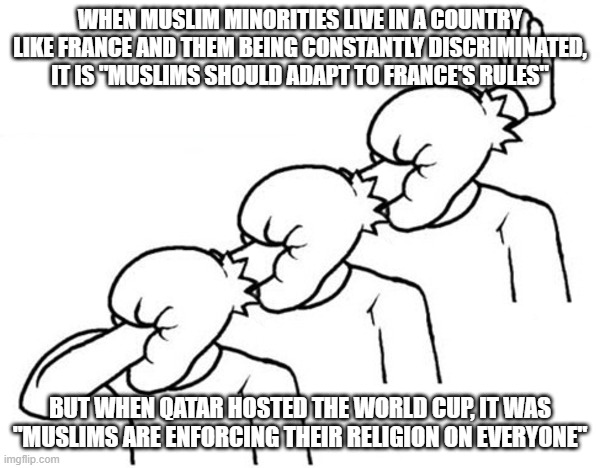 Hypocrisy of the "Civilized" West in a Nutshell | WHEN MUSLIM MINORITIES LIVE IN A COUNTRY LIKE FRANCE AND THEM BEING CONSTANTLY DISCRIMINATED, IT IS "MUSLIMS SHOULD ADAPT TO FRANCE'S RULES"; BUT WHEN QATAR HOSTED THE WORLD CUP, IT WAS "MUSLIMS ARE ENFORCING THEIR RELIGION ON EVERYONE" | image tagged in west,hypocrisy,hypocrite,france,french,world cup | made w/ Imgflip meme maker