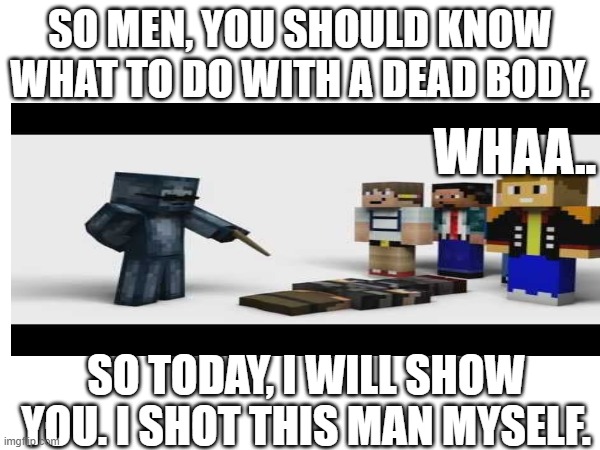 POLICE TRAINING BE LIKE: | SO MEN, YOU SHOULD KNOW WHAT TO DO WITH A DEAD BODY. WHAA.. SO TODAY, I WILL SHOW YOU. I SHOT THIS MAN MYSELF. | image tagged in dead,guns | made w/ Imgflip meme maker