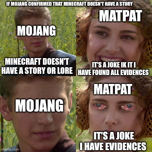 Just imagine | IF MOJANG CONFIRMED THAT MINECRAFT DOESN'T HAVE A STORY; MATPAT; MOJANG; MINECRAFT DOESN'T HAVE A STORY OR LORE; IT'S A JOKE IK IT I HAVE FOUND ALL EVIDENCES; MATPAT; MOJANG; IT'S A JOKE I HAVE EVIDENCES | image tagged in anakin padme 4 panel | made w/ Imgflip meme maker