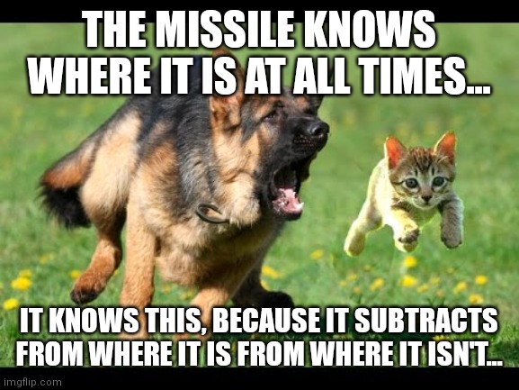 Fur Missile Meme | THE MISSILE KNOWS WHERE IT IS AT ALL TIMES... IT KNOWS THIS, BECAUSE IT SUBTRACTS FROM WHERE IT IS FROM WHERE IT ISN'T... | image tagged in kitten chased by dog german shepherd | made w/ Imgflip meme maker
