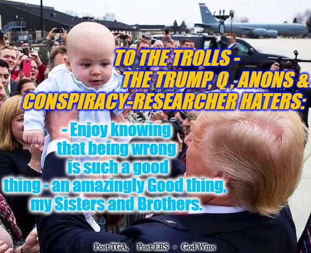 Haters will Love. | TO THE TROLLS -
                               THE TRUMP, Q , ANONS &
   CONSPIRACY-RESEARCHER HATERS:; - Enjoy knowing that being wrong
 is such a good thing - an amazingly Good thing, 
my Sisters and Brothers. Post TGA,     Post EBS   -   God Wins | image tagged in haters will love,god wins for his children,q,trump | made w/ Imgflip meme maker