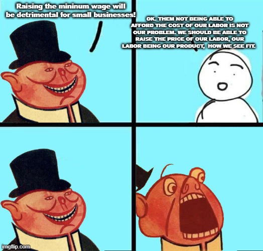 Capitalism good until Capitalism do thing i dont like | OK. THEM NOT BEING ABLE TO AFFORD THE COST OF OUR LABOR IS NOT OUR PROBLEM. WE SHOULD BE ABLE TO RAISE THE PRICE OF OUR LABOR, OUR LABOR BEING OUR PRODUCT,  HOW WE SEE FIT. Raising the mininum wage will be detrimental for small businesses! | image tagged in capitalist pig | made w/ Imgflip meme maker