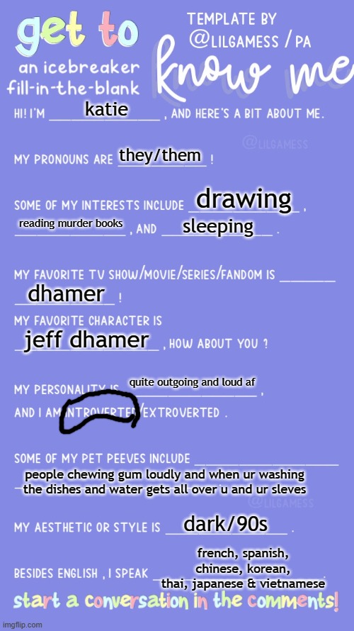 Get to know fill in the blank | katie; they/them; drawing; reading murder books; sleeping; dhamer; jeff dhamer; quite outgoing and loud af; people chewing gum loudly and when ur washing the dishes and water gets all over u and ur sleves; dark/90s; french, spanish, chinese, korean, thai, japanese & vietnamese | image tagged in get to know fill in the blank | made w/ Imgflip meme maker