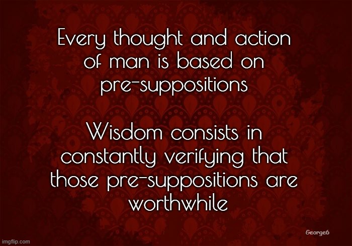 Wisdom | Every thought and action
 of man is based on 
pre-suppositions; Wisdom consists in 
constantly verifying that 
those pre-suppositions are 
worthwhile; George6 | image tagged in pre-supposition,words of wisdom | made w/ Imgflip meme maker