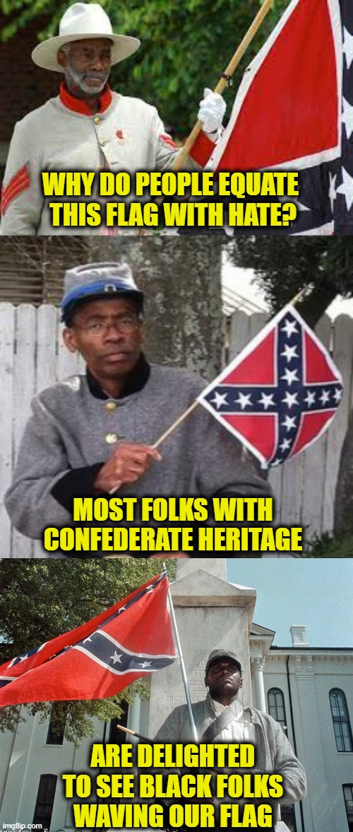 Southern Pride |  WHY DO PEOPLE EQUATE 
THIS FLAG WITH HATE? MOST FOLKS WITH
CONFEDERATE HERITAGE; ARE DELIGHTED
TO SEE BLACK FOLKS
WAVING OUR FLAG | image tagged in southern pride | made w/ Imgflip meme maker