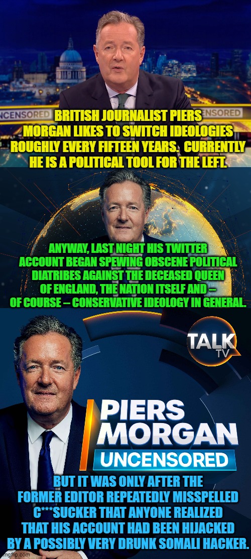 Maybe the leftist BBC should hire the Somali Hacker. | BRITISH JOURNALIST PIERS MORGAN LIKES TO SWITCH IDEOLOGIES ROUGHLY EVERY FIFTEEN YEARS.  CURRENTLY HE IS A POLITICAL TOOL FOR THE LEFT. ANYWAY, LAST NIGHT HIS TWITTER ACCOUNT BEGAN SPEWING OBSCENE POLITICAL DIATRIBES AGAINST THE DECEASED QUEEN OF ENGLAND, THE NATION ITSELF AND -- OF COURSE -- CONSERVATIVE IDEOLOGY IN GENERAL. BUT IT WAS ONLY AFTER THE FORMER EDITOR REPEATEDLY MISSPELLED C***SUCKER THAT ANYONE REALIZED THAT HIS ACCOUNT HAD BEEN HIJACKED BY A POSSIBLY VERY DRUNK SOMALI HACKER. | image tagged in piers morgan | made w/ Imgflip meme maker