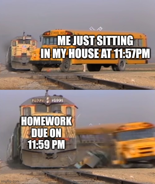 Homework due | ME JUST SITTING IN MY HOUSE AT 11:57PM; HOMEWORK DUE ON 11:59 PM | image tagged in a train hitting a school bus | made w/ Imgflip meme maker