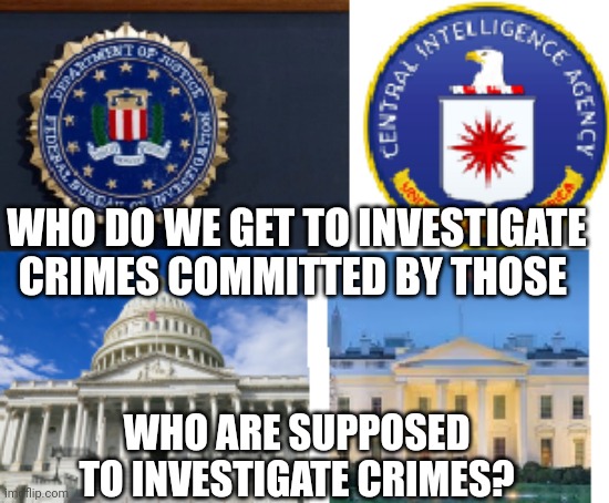 The American government is corrupt beyond imagination | WHO DO WE GET TO INVESTIGATE CRIMES COMMITTED BY THOSE; WHO ARE SUPPOSED TO INVESTIGATE CRIMES? | image tagged in fbi,politicians,government corruption | made w/ Imgflip meme maker