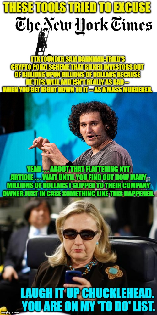 The New York Times predictably goes full leftist again. | THESE TOOLS TRIED TO EXCUSE; FTX FOUNDER SAM BANKMAN-FRIED'S CRYPTO PONZI SCHEME THAT BILKED INVESTORS OUT OF BILLIONS UPON BILLIONS OF DOLLARS BECAUSE HE TIPS WELL AND ISN'T REALLY AS BAD -- WHEN YOU GET RIGHT DOWN TO IT -- AS A MASS MURDERER. YEAH . . . ABOUT THAT FLATTERING NYT ARTICLE . . . WAIT UNTIL YOU FIND OUT HOW MANY MILLIONS OF DOLLARS I SLIPPED TO THEIR COMPANY OWNER JUST IN CASE SOMETHING LIKE THIS HAPPENED. LAUGH IT UP CHUCKLEHEAD.  YOU ARE ON MY 'TO DO' LIST. | image tagged in he tips well | made w/ Imgflip meme maker