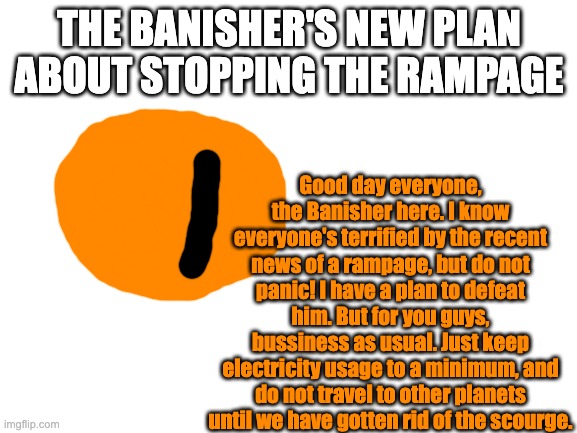 There is still panic, but for a different reason. It's the thought that the banisher may be incapable of banishing the scourge | THE BANISHER'S NEW PLAN ABOUT STOPPING THE RAMPAGE; Good day everyone, the Banisher here. I know everyone's terrified by the recent news of a rampage, but do not panic! I have a plan to defeat him. But for you guys, bussiness as usual. Just keep electricity usage to a minimum, and do not travel to other planets until we have gotten rid of the scourge. | image tagged in blank white template | made w/ Imgflip meme maker