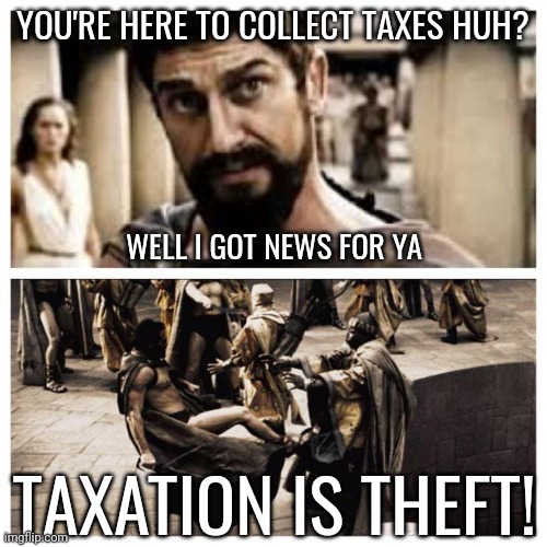 Gtf outta here! | YOU'RE HERE TO COLLECT TAXES HUH? WELL I GOT NEWS FOR YA; TAXATION IS THEFT! | image tagged in 300 | made w/ Imgflip meme maker