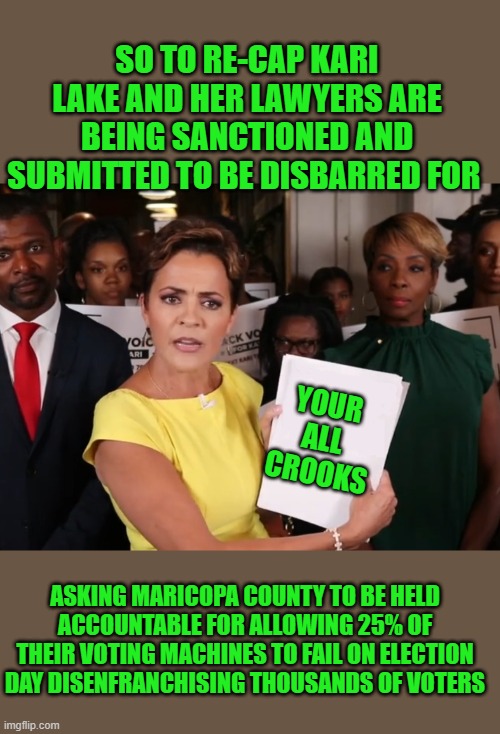 yep | SO TO RE-CAP KARI LAKE AND HER LAWYERS ARE BEING SANCTIONED AND SUBMITTED TO BE DISBARRED FOR; YOUR ALL CROOKS; ASKING MARICOPA COUNTY TO BE HELD ACCOUNTABLE FOR ALLOWING 25% OF THEIR VOTING MACHINES TO FAIL ON ELECTION DAY DISENFRANCHISING THOUSANDS OF VOTERS | image tagged in kari lake look at this | made w/ Imgflip meme maker