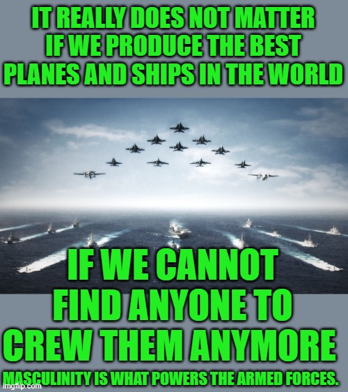 yep | IT REALLY DOES NOT MATTER IF WE PRODUCE THE BEST PLANES AND SHIPS IN THE WORLD; IF WE CANNOT FIND ANYONE TO CREW THEM ANYMORE; MASCULINITY IS WHAT POWERS THE ARMED FORCES. | image tagged in us navy | made w/ Imgflip meme maker