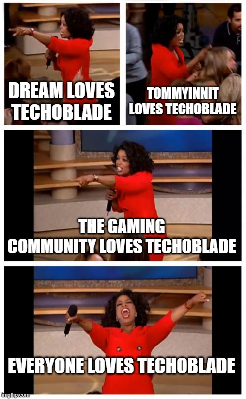 TECHOBLADE NEVER DIES!!! | DREAM LOVES TECHOBLADE; TOMMYINNIT LOVES TECHOBLADE; THE GAMING COMMUNITY LOVES TECHOBLADE; EVERYONE LOVES TECHOBLADE | image tagged in memes,oprah you get a car everybody gets a car,technoblade,technoblade never dies | made w/ Imgflip meme maker