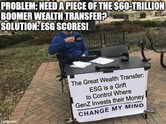 ESG Change My Mind - A Piece of the Action | PROBLEM: NEED A PIECE OF THE $60-TRILLION
BOOMER WEALTH TRANSFER?
SOLUTION: ESG SCORES! The Great Wealth Transfer:; ESG is a Grift to Control Where
GenZ Invests their Money | image tagged in change my mind,genz,inheritance,esg,scam,millennials | made w/ Imgflip meme maker