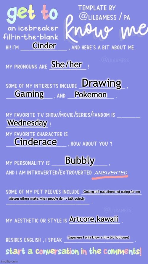 Get to know fill in the blank | Cinder; She/her; Drawing; Gaming; Pokemon; Wednesday; AMBIVERTED; Cinderace; Bubbly; Getting left out,others not caring for me; Messes others make,when people don’t talk quietly; Artcore,kawaii; (Japanese I only know a tiny bit hothouse) | image tagged in get to know fill in the blank,a bit about me,why are you reading this | made w/ Imgflip meme maker