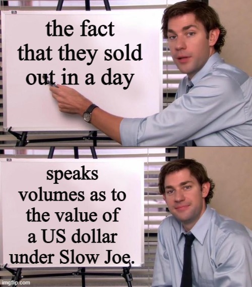 Jim Halpert Explains | the fact that they sold out in a day speaks volumes as to the value of a US dollar under Slow Joe. | image tagged in jim halpert explains | made w/ Imgflip meme maker