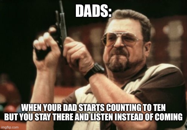 When your dad counts to ten | DADS:; WHEN YOUR DAD STARTS COUNTING TO TEN BUT YOU STAY THERE AND LISTEN INSTEAD OF COMING | image tagged in memes,am i the only one around here | made w/ Imgflip meme maker
