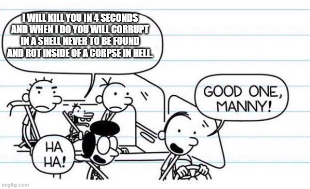 manny isnt joking |  I WILL KILL YOU IN 4 SECONDS AND WHEN I DO YOU WILL CORRUPT IN A SHELL NEVER TO BE FOUND AND ROT INSIDE OF A CORPSE IN HELL. | image tagged in good one manny,funny memes | made w/ Imgflip meme maker