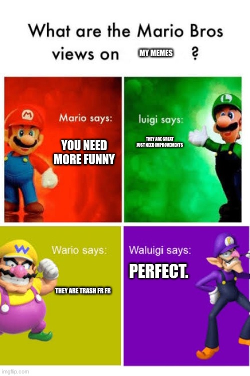 Mario Broz. Misc Views. | MY MEMES; YOU NEED MORE FUNNY; THEY ARE GREAT
JUST NEED IMPROVEMENTS; PERFECT. THEY ARE TRASH FR FR | image tagged in mario broz misc views | made w/ Imgflip meme maker