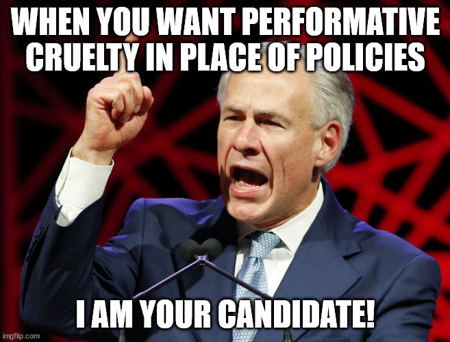 Greg Abbott, fascist tyrant of Texas | WHEN YOU WANT PERFORMATIVE CRUELTY IN PLACE OF POLICIES; I AM YOUR CANDIDATE! | image tagged in greg abbott fascist tyrant of texas | made w/ Imgflip meme maker