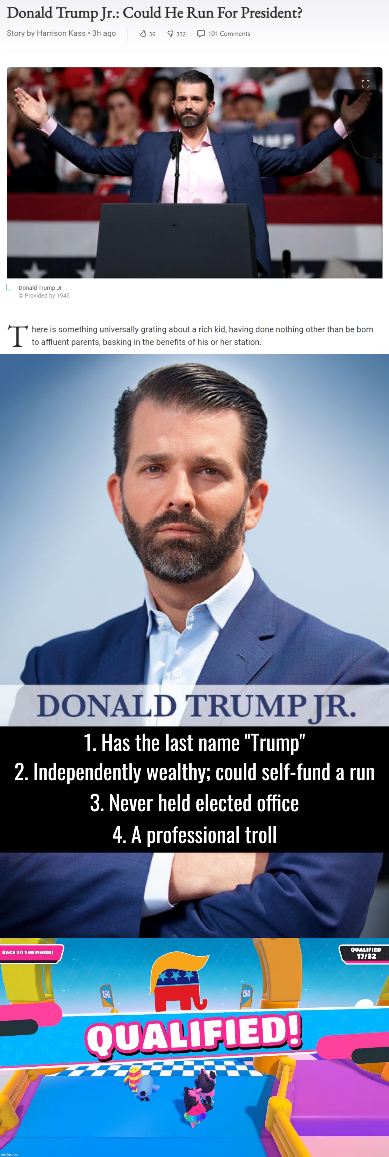 Donald Trump Jr.: Every bit as qualified to be President as his dad. | 1. Has the last name "Trump"; 2. Independently wealthy; could self-fund a run; 3. Never held elected office; 4. A professional troll | image tagged in donald trump jr president,donald trump jr -triggered,fall guys qualified,donald trump jr,republican party,trump to gop | made w/ Imgflip meme maker