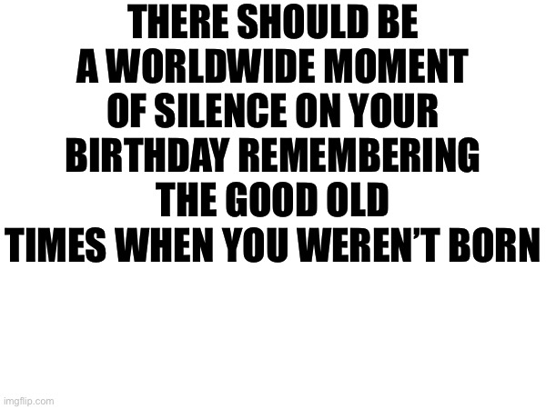 THERE SHOULD BE A WORLDWIDE MOMENT OF SILENCE ON YOUR BIRTHDAY REMEMBERING THE GOOD OLD TIMES WHEN YOU WEREN’T BORN | made w/ Imgflip meme maker