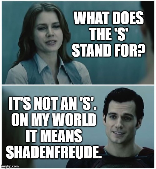 On my world, it means shadenfreude. | WHAT DOES THE 'S' STAND FOR? IT'S NOT AN 'S'. 
ON MY WORLD
IT MEANS SHADENFREUDE. | image tagged in 's' stands for | made w/ Imgflip meme maker