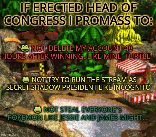 Beg tant allianche | IF ERECTED HEAD OF CONGRESS I PROMASS TO:; 🐸 NOT DELETE MY ACCOUNT 48 HOURS AFTER WINNING, LIKE MINE_TURTLE; 🐸 NOT TRY TO RUN THE STREAM AS SECRET SHADOW PRESIDENT LIKE INCOGNITO; 🐸 NOT STEAL EVERYONE'S POKEMON LIKE JESSIE AND JAMES MIGHT... | image tagged in pepe party announcement,stop it get some help,political,propaganda | made w/ Imgflip meme maker