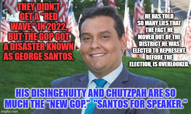 The only time he lies are when his lips are moving. | THEY DIDN'T GET A "RED WAVE," IN 2022, BUT THE GOP GOT A DISASTER KNOWN AS GEORGE SANTOS. HE HAS TOLD SO MANY LIES THAT THE FACT HE MOVED OUT OF THE DISTRICT HE WAS ELECTED TO REPRESENT, BEFORE THE ELECTION, IS OVERLOOKED. HIS DISINGENUITY AND CHUTZPAH ARE SO MUCH THE "NEW GOP."  "SANTOS FOR SPEAKER." | image tagged in politics | made w/ Imgflip meme maker
