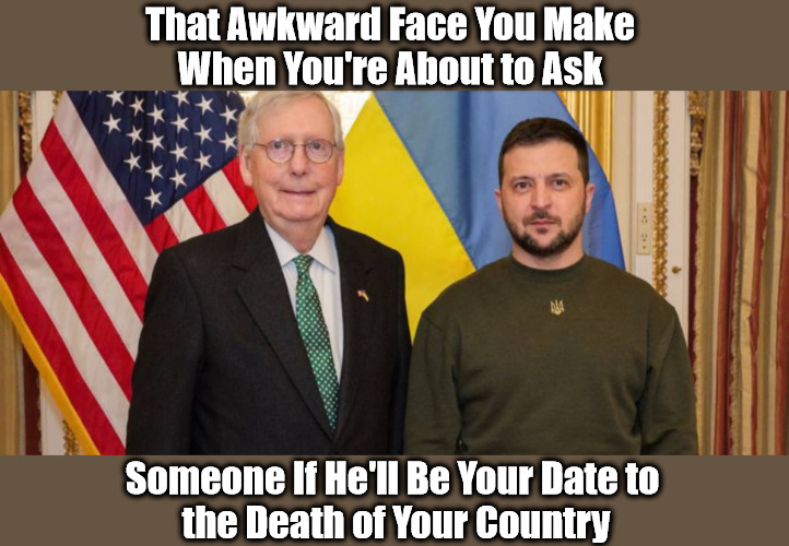 Bitch McCucknell's RINO Romance | That Awkward Face You Make 
When You're About to Ask; Someone If He'll Be Your Date to 
the Death of Your Country | image tagged in mitch mcconnell,ukraine war,america first,america last,volodymyr zelensky,rinos | made w/ Imgflip meme maker