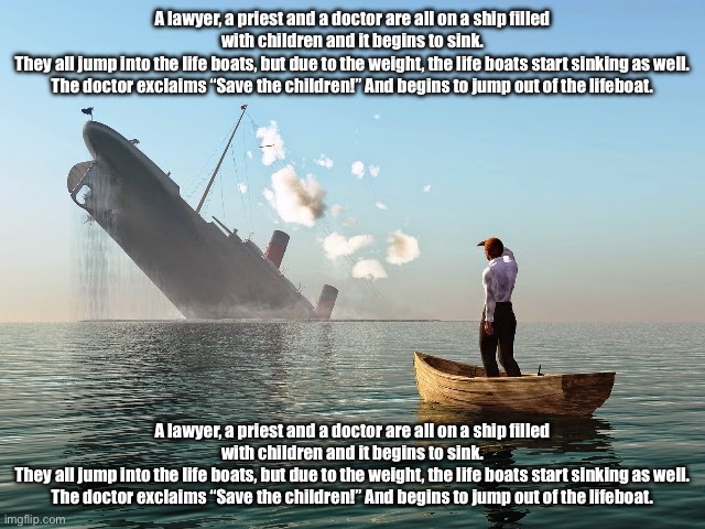 Sinking Ship | A lawyer, a priest and a doctor are all on a ship filled with children and it begins to sink.
They all jump into the life boats, but due to the weight, the life boats start sinking as well.
The doctor exclaims “Save the children!” And begins to jump out of the lifeboat. A lawyer, a priest and a doctor are all on a ship filled with children and it begins to sink.
They all jump into the life boats, but due to the weight, the life boats start sinking as well.
The doctor exclaims “Save the children!” And begins to jump out of the lifeboat. | image tagged in sinking ship | made w/ Imgflip meme maker