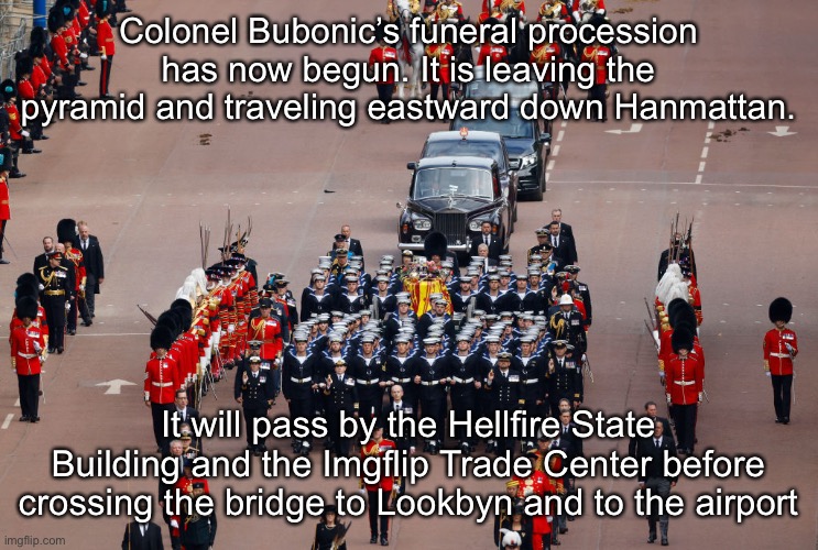 Colonel Bubonic’s funeral procession has now begun. It is leaving the pyramid and traveling eastward down Hanmattan. It will pass by the Hellfire State Building and the Imgflip Trade Center before crossing the bridge to Lookbyn and to the airport | made w/ Imgflip meme maker