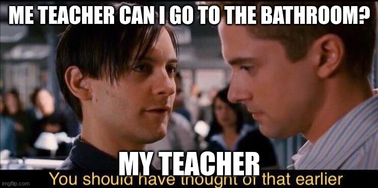 You should have thought of that earlier | ME TEACHER CAN I GO TO THE BATHROOM? MY TEACHER | image tagged in you should have thought of that earlier | made w/ Imgflip meme maker