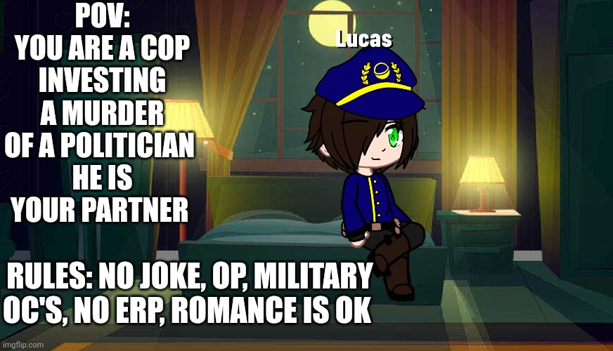 POV: YOU ARE A COP INVESTING A MURDER OF A POLITICIAN 
HE IS YOUR PARTNER; RULES: NO JOKE, OP, MILITARY OC'S, NO ERP, ROMANCE IS OK | made w/ Imgflip meme maker