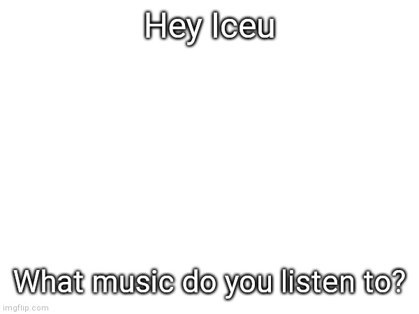 A question for you. | Hey Iceu; What music do you listen to? | image tagged in iceu | made w/ Imgflip meme maker