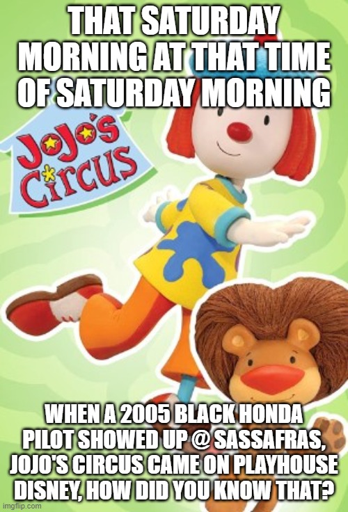 JoJo circus at pilot lady hr on Saturday morning | THAT SATURDAY MORNING AT THAT TIME OF SATURDAY MORNING; WHEN A 2005 BLACK HONDA PILOT SHOWED UP @ SASSAFRAS, JOJO'S CIRCUS CAME ON PLAYHOUSE DISNEY, HOW DID YOU KNOW THAT? | image tagged in jojo,circus,play,house,disney,children | made w/ Imgflip meme maker