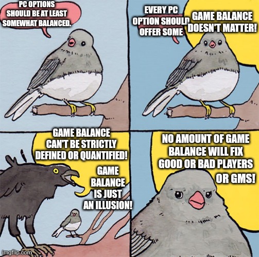 Interrupting bird | PC OPTIONS SHOULD BE AT LEAST SOMEWHAT BALANCED. EVERY PC OPTION SHOULD OFFER SOME; GAME BALANCE DOESN'T MATTER! GAME BALANCE CAN'T BE STRICTLY DEFINED OR QUANTIFIED! NO AMOUNT OF GAME BALANCE WILL FIX GOOD OR BAD PLAYERS; GAME BALANCE IS JUST AN ILLUSION! OR GMS! | image tagged in interrupting bird | made w/ Imgflip meme maker