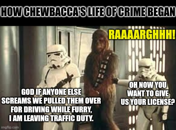 When are we getting the Chewy prequel? |  HOW CHEWBACCA'S LIFE OF CRIME BEGAN; RAAAARGHHH! GOD IF ANYONE ELSE SCREAMS WE PULLED THEM OVER FOR DRIVING WHILE FURRY, I AM LEAVING TRAFFIC DUTY. OH NOW YOU WANT TO GIVE US YOUR LICENSE? | image tagged in chewbacca in handcuffs,crime,law,star wars prequels,stormtrooper,realization | made w/ Imgflip meme maker