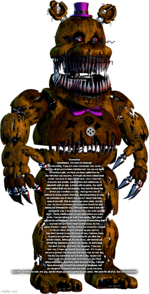 nightmare fredbear | Connection terminated. I'm sorry to interrupt you Elizabeth, if you still even remember that name. But I'm afraid you've been misinformed. You are not here to receive a gift, nor have you been called here by the individual you assume. Although you have indeed been called. You have all been called here. Into a labyrinth of sounds and smells, misdirection and misfortune. A labyrinth with no exit, a maze with no prize. You don't even realize that you are trapped. Your lust for blood has driven you in endless circles, chasing the cries of children in some unseen chamber, always seeming so near, yet somehow out of reach.But you will never find them, none of you will. This is where your story ends. And to you, my brave volunteer, who somehow found this job listing not intended for you. Although there was a way out planned for you, I have a feeling that's not what you want. I have a feeling that you are right where you want to be. I am remaining as well, I am nearby. This place will not be remembered, and the memory of everything that started this can finally begin to fade away. As the agony of every tragedy should. And to you monsters trapped in the corridors: Be still and give up your spirits, they don't belong to you. For most of you, I believe there is peace and perhaps more waiting for you after the smoke clears. Although, for one of you, the darkest pit of Hell has opened to swallow you whole, so don't keep the devil waiting, old friend. My daughter, if you can hear me, I knew you would return as well. It's in your nature to protect the innocent. I'm sorry that on that day, the day you were shut out and left to die, no one was there to lift you up into their arms the way you lifted others into yours. And then, what became of you. I should have known you wouldn't be content to disappear, not my daughter. I couldn't save you then, so let me save you now. It's time to rest. For you, and for those you have carried in your arms. This ends for all of us. End communication | image tagged in nightmare fredbear | made w/ Imgflip meme maker
