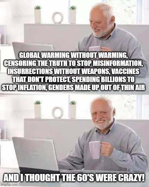 Hide the Pain Harold | GLOBAL WARMING WITHOUT WARMING, CENSORING THE TRUTH TO STOP MISINFORMATION, INSURRECTIONS WITHOUT WEAPONS, VACCINES THAT DON'T PROTECT, SPENDING BILLIONS TO STOP INFLATION, GENDERS MADE UP OUT OF THIN AIR; AND I THOUGHT THE 60'S WERE CRAZY! | image tagged in memes,hide the pain harold | made w/ Imgflip meme maker