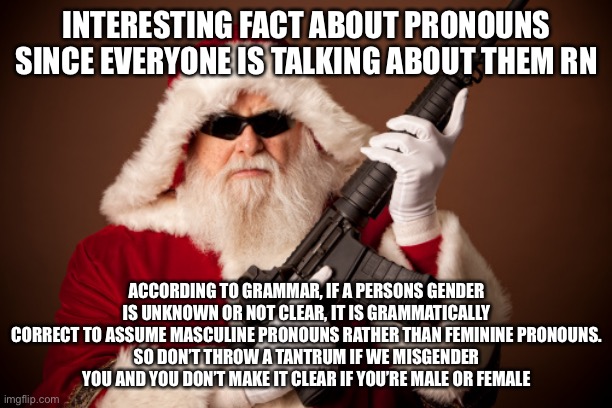 Santa with a gun | INTERESTING FACT ABOUT PRONOUNS SINCE EVERYONE IS TALKING ABOUT THEM RN; ACCORDING TO GRAMMAR, IF A PERSONS GENDER IS UNKNOWN OR NOT CLEAR, IT IS GRAMMATICALLY CORRECT TO ASSUME MASCULINE PRONOUNS RATHER THAN FEMININE PRONOUNS.
SO DON’T THROW A TANTRUM IF WE MISGENDER YOU AND YOU DON’T MAKE IT CLEAR IF YOU’RE MALE OR FEMALE | image tagged in santa with a gun | made w/ Imgflip meme maker