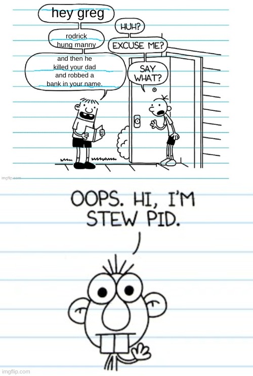 say what? | hey greg; rodrick hung manny; and then he killed your dad and robbed a bank in your name. | image tagged in blank joke,creighton diary of a wimpy kid | made w/ Imgflip meme maker