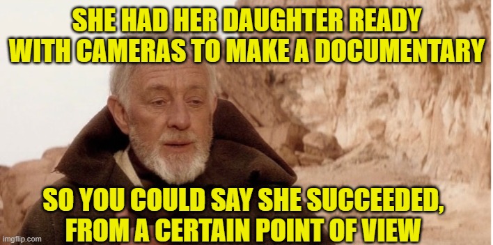Obiwan it's me | SHE HAD HER DAUGHTER READY WITH CAMERAS TO MAKE A DOCUMENTARY SO YOU COULD SAY SHE SUCCEEDED, FROM A CERTAIN POINT OF VIEW | image tagged in obiwan it's me | made w/ Imgflip meme maker