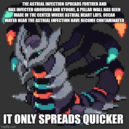 The Astrial infection is starting to rebirth monsters once thought to be destroyed from the first century long calamity | THE ASTRIAL INFECTION SPREADS FURTHER AND HAS INFECTED GROUDON AND KYOGRE, A PILLAR WALL HAS BEEN MADE IN THE CENTER WHERE ASTRIAL HEART LAYS. OCEAN WATER NEAR THE ASTRIAL INFECTION HAVE BECOME CONTAMINATED; IT ONLY SPREADS QUICKER | made w/ Imgflip meme maker