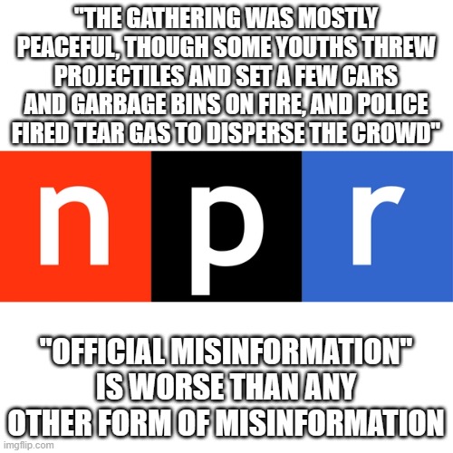 NPR logo | "THE GATHERING WAS MOSTLY PEACEFUL, THOUGH SOME YOUTHS THREW PROJECTILES AND SET A FEW CARS AND GARBAGE BINS ON FIRE, AND POLICE FIRED TEAR GAS TO DISPERSE THE CROWD"; "OFFICIAL MISINFORMATION" IS WORSE THAN ANY OTHER FORM OF MISINFORMATION | image tagged in npr logo | made w/ Imgflip meme maker